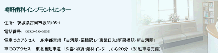 嶋野歯科インプラントセンター 住所：茨城県古河市坂間105-1 電話番号：0280-48-5656 電車でのアクセス：JR宇都宮線「古河駅・栗橋駅」／東武日光線「栗橋駅・新古河駅」 車でのアクセス：東北自動車道「久喜・加須・館林インター」から２０分　（※ 駐車場完備） 